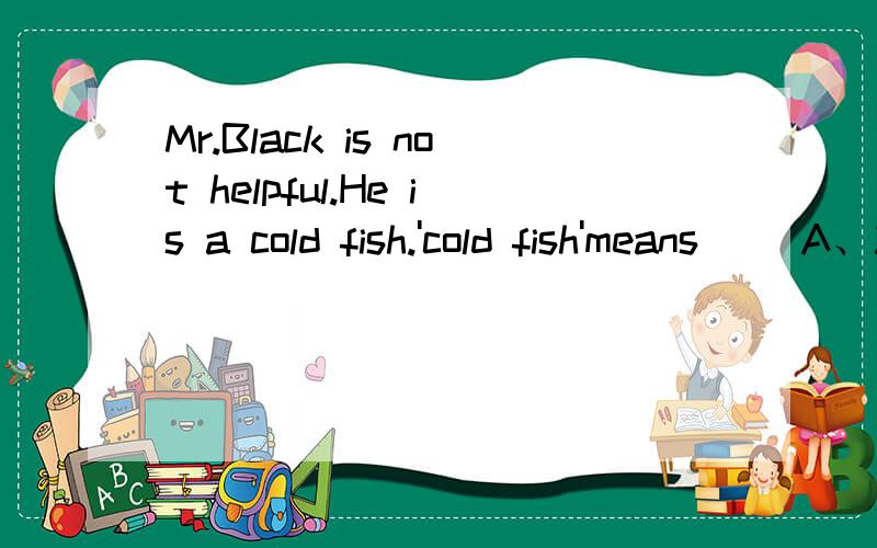 Mr.Black is not helpful.He is a cold fish.'cold fish'means__ A、冻鱼B、坏人C、好心人D、冷酷无情的人