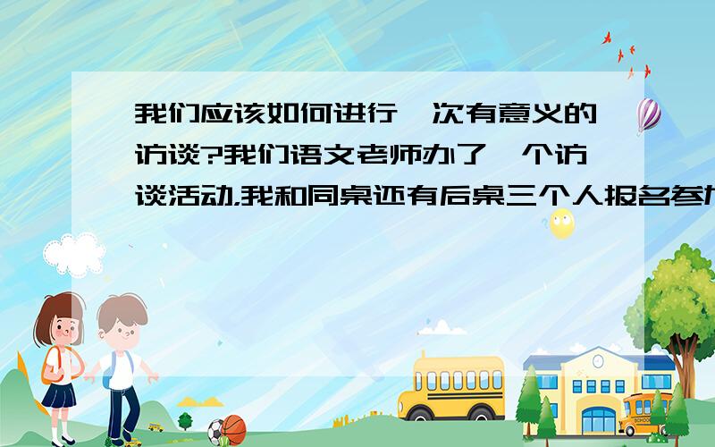 我们应该如何进行一次有意义的访谈?我们语文老师办了一个访谈活动，我和同桌还有后桌三个人报名参加。两个访谈者，一个受访者，两个评论者。我们五个人平常都没参加过什么活动，而