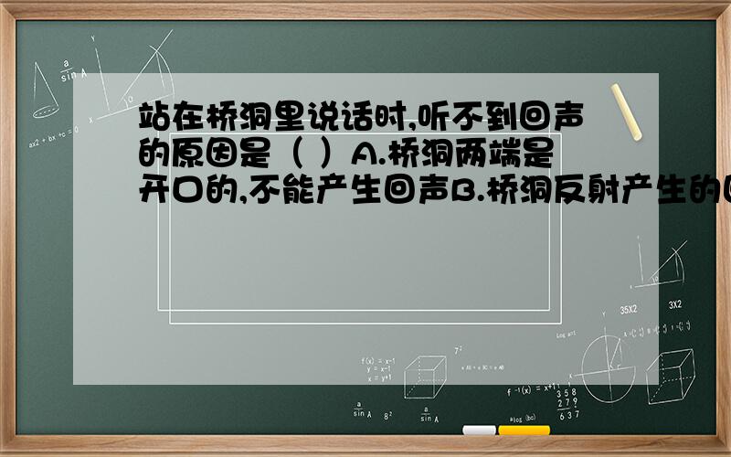 站在桥洞里说话时,听不到回声的原因是（ ）A.桥洞两端是开口的,不能产生回声B.桥洞反射产生的回声从洞口跑了C.桥洞窄小,回声与原声混在一起D.桥洞两侧的回声正好抵消