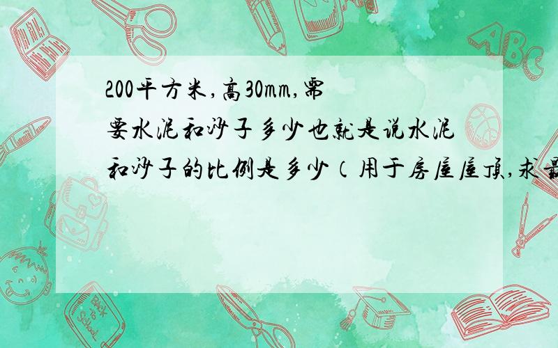 200平方米,高30mm,需要水泥和沙子多少也就是说水泥和沙子的比例是多少（用于房屋屋顶,求最佳比例）,然后一共需要多少