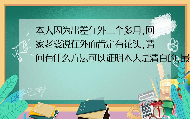 本人因为出差在外三个多月,回家老婆说在外面肯定有花头,请问有什么方法可以证明本人是清白的,最好有医学方面的检验方法能证明清白