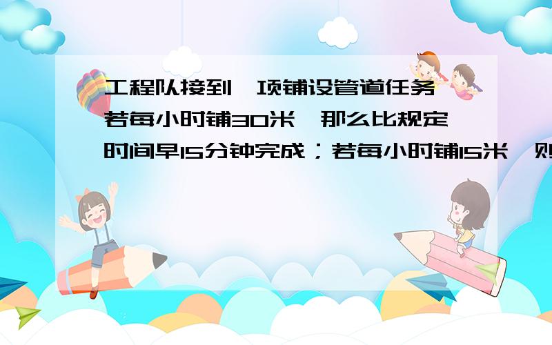 工程队接到一项铺设管道任务,若每小时铺30米,那么比规定时间早15分钟完成；若每小时铺15米,则比规定时则比规定时间晚15分分钟完成,现在工兵营根据人员身体状况打算比规定时间早5分钟铺