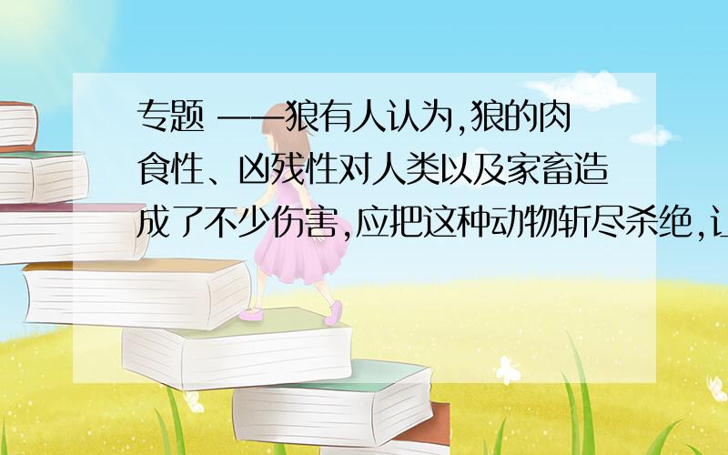 专题 ——狼有人认为,狼的肉食性、凶残性对人类以及家畜造成了不少伤害,应把这种动物斩尽杀绝,让它从地球上消失,但又担心因此回破坏生态平衡；也有人认为,把狼杀尽并不要紧,恐龙早已