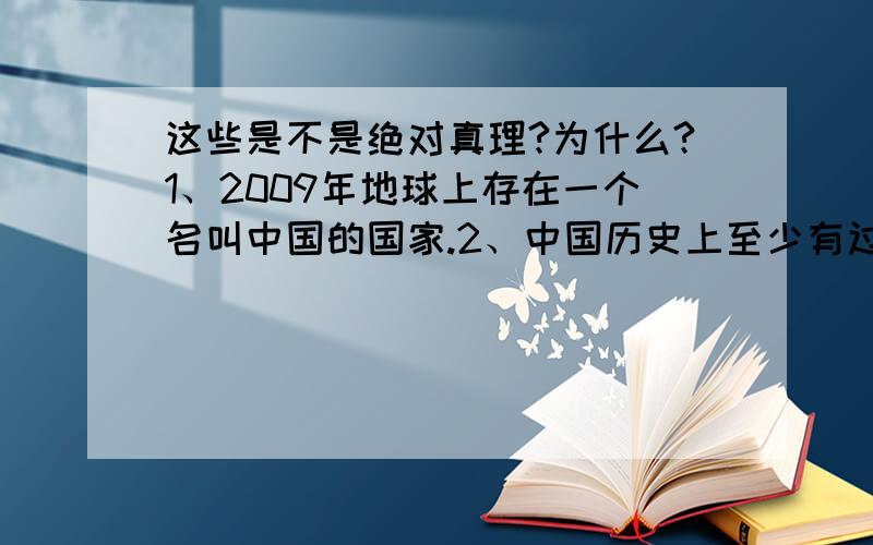 这些是不是绝对真理?为什么?1、2009年地球上存在一个名叫中国的国家.2、中国历史上至少有过唐、宋、元、明、清等朝代.3、在每一对母子当中,母亲总是比儿子更早出生.4、邓小平和邓亚萍