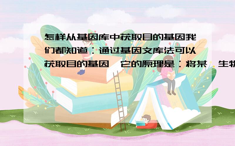 怎样从基因库中获取目的基因我们都知道：通过基因文库法可以获取目的基因,它的原理是：将某一生物的部分基因或全部基因 通过基因工程转入到细菌体内储存起来,那么,问题是在使用的时