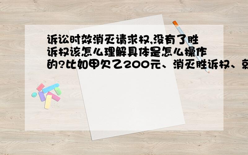 诉讼时效消灭请求权,没有了胜诉权该怎么理解具体是怎么操作的?比如甲欠乙200元、消灭胜诉权、就是乙向法院起诉不受理了吗?如果这样的话钱不就要不回来了吗?