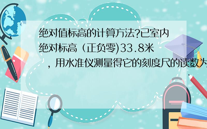 绝对值标高的计算方法?已室内绝对标高（正负零)33.8米  , 用水准仪测量得它的刻度尺的读数为0.98米.室外刻度尺的读数依次为1.38米、1.20米、1.00米、0.90米.那么这几个室外的绝对标高是多少,