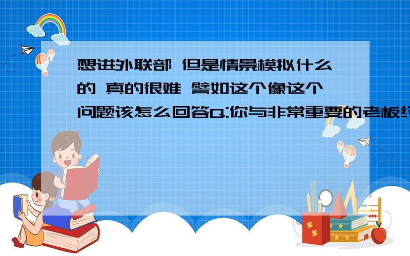 想进外联部 但是情景模拟什么的 真的很难 譬如这个像这个问题该怎么回答Q:你与非常重要的老板约定今天下午3点商谈,中午时老板突然改为下午4点,而你有很重要的课程,这样如何处理?好难T