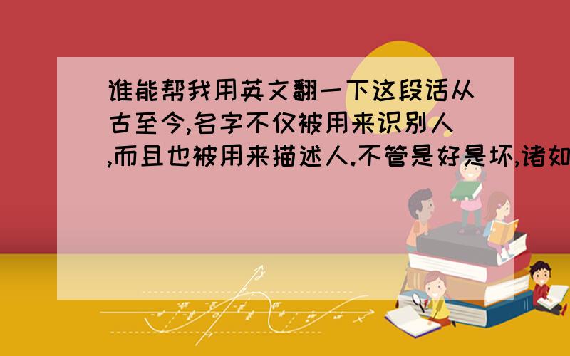 谁能帮我用英文翻一下这段话从古至今,名字不仅被用来识别人,而且也被用来描述人.不管是好是坏,诸如友好或拘谨、相貌平平或漂亮妩媚等特征已经在你的名字中有所暗示,甚至他人在见到