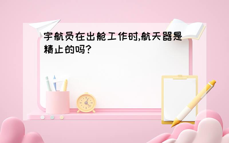 宇航员在出舱工作时,航天器是精止的吗?