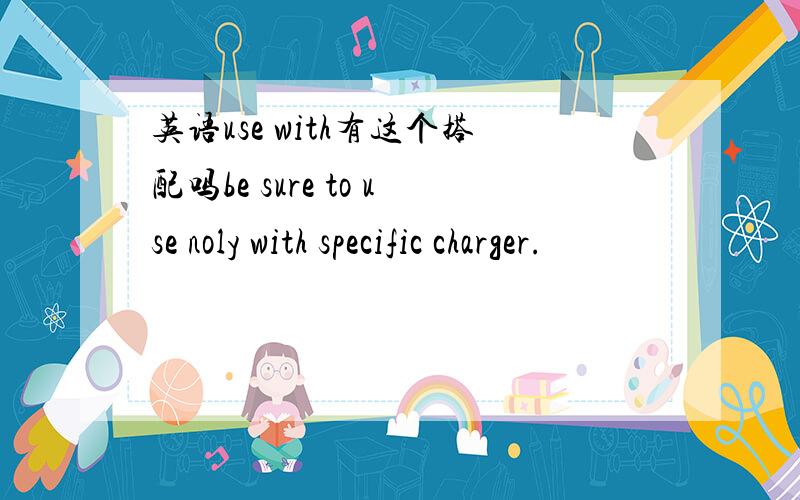 英语use with有这个搭配吗be sure to use noly with specific charger.