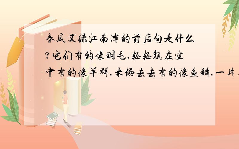 春风又绿江南岸的前后句是什么?它们有的像羽毛,轻轻飘在空中有的像羊群,来俩去去有的像鱼鳞,一片片整齐的排列天上的云姿态万千变化无常有的像一张大棉絮慢慢盖住了天空还有的像峰峦