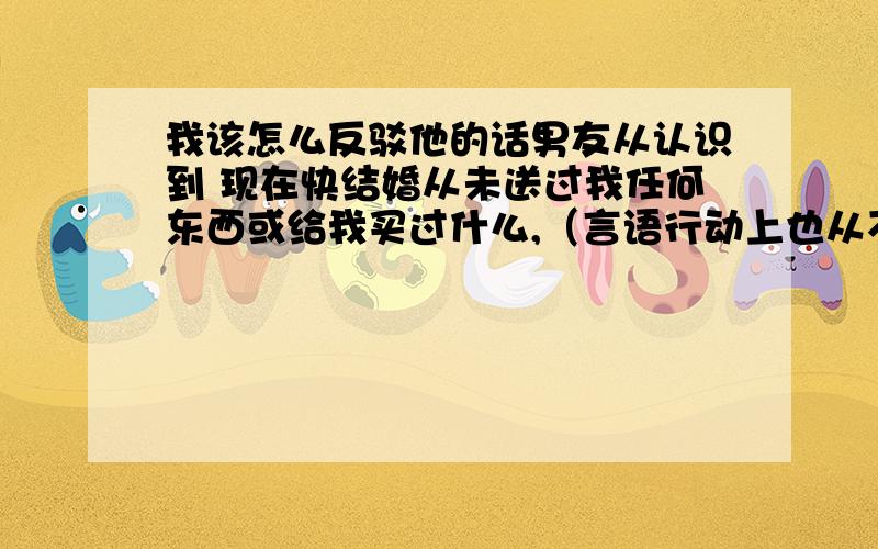 我该怎么反驳他的话男友从认识到 现在快结婚从未送过我任何东西或给我买过什么,（言语行动上也从不关心我）,感觉他并不在乎我,当我和他谈时他否认不花钱就是不在乎我,还说是我看重