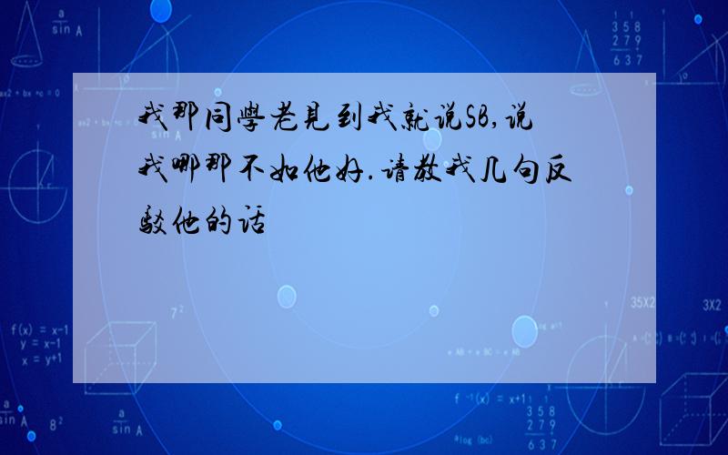 我那同学老见到我就说SB,说我哪那不如他好.请教我几句反驳他的话