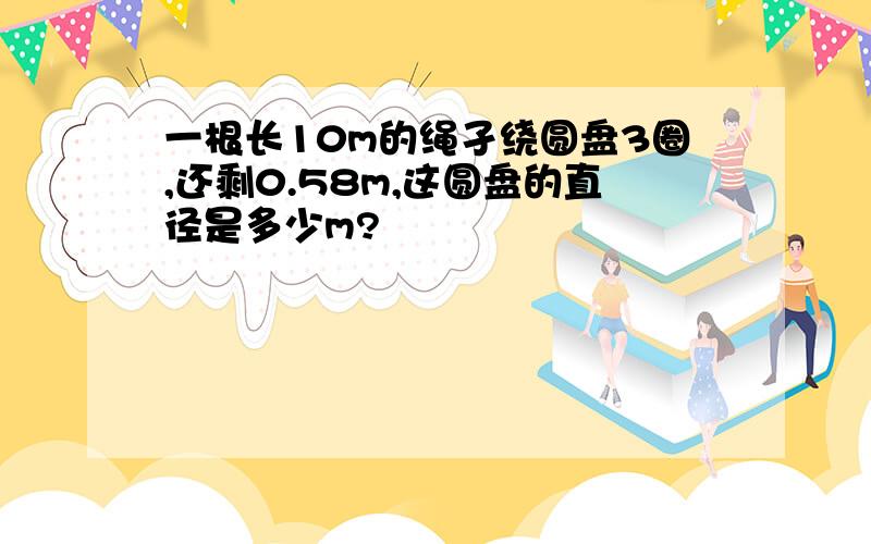 一根长10m的绳孑绕圆盘3圈,还剩0.58m,这圆盘的直径是多少m?