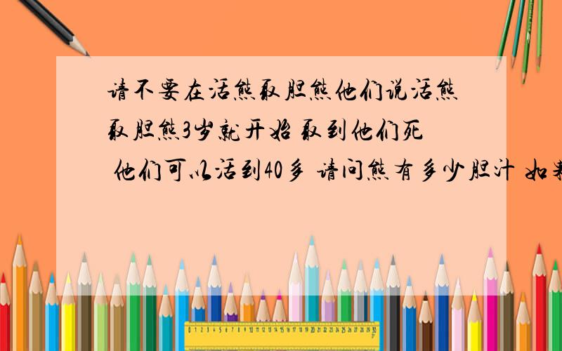 请不要在活熊取胆熊他们说活熊取胆熊3岁就开始 取到他们死 他们可以活到40多 请问熊有多少胆汁 如果人也取了胆汁会怎么 真希望那取熊胆汁的不的好死