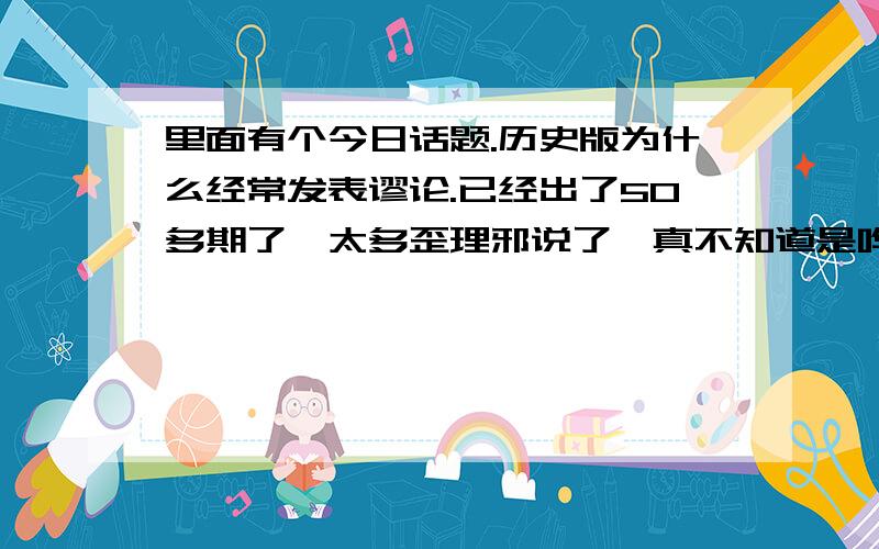 里面有个今日话题.历史版为什么经常发表谬论.已经出了50多期了,太多歪理邪说了,真不知道是哗众取巧,还是别有用心,就在那胡乱蛊惑人心,误导年青人的历史观年,在他眼里什么都是假的.我