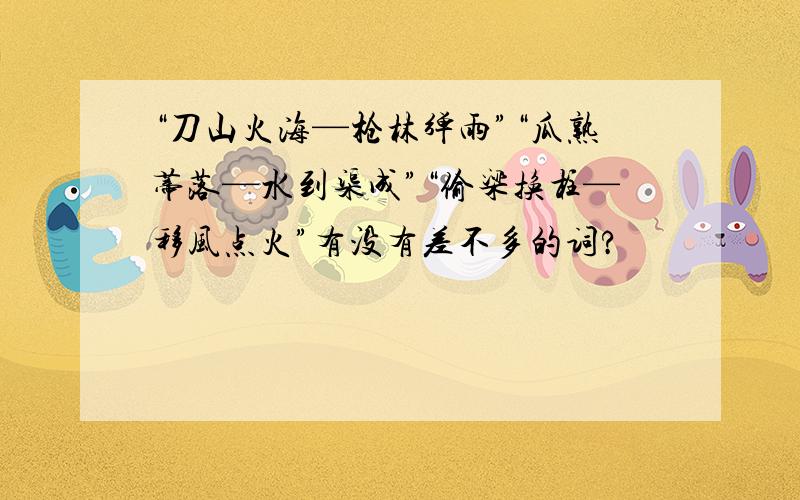 “刀山火海—枪林弹雨”“瓜熟蒂落—水到渠成”“偷梁换柱—移风点火”有没有差不多的词?