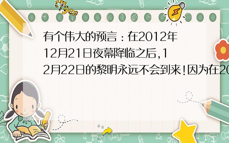 有个伟大的预言：在2012年12月21日夜幕降临之后,12月22日的黎明永远不会到来!因为在2012年12月21日地球的南北极会颠倒,导致出现一系列现象!这是我在一本叫《探索.发现》书上看到的,这是一