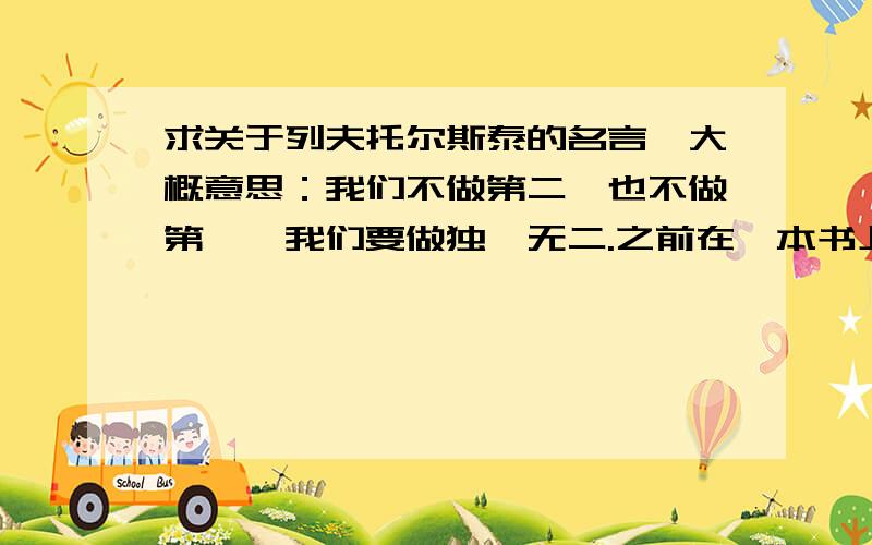 求关于列夫托尔斯泰的名言,大概意思：我们不做第二,也不做第一,我们要做独一无二.之前在一本书上看过,有俄国作家列夫托尔斯泰的名言,大概意思是：我们不做第二,也不做第一,我们要做