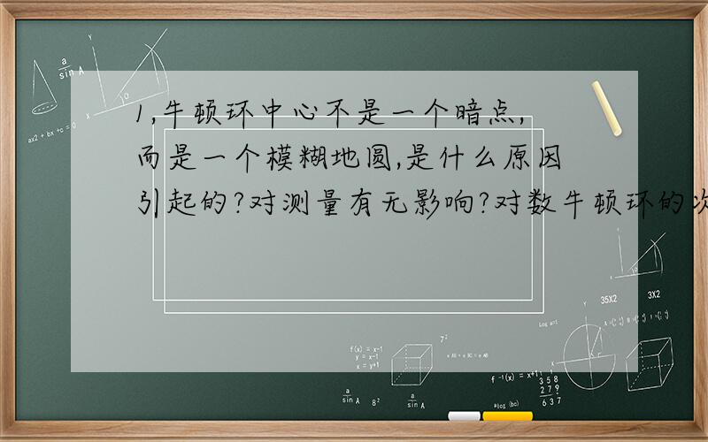 1,牛顿环中心不是一个暗点,而是一个模糊地圆,是什么原因引起的?对测量有无影响?对数牛顿环的次级有无影响?实验中怎样消除这种影响?2,比较牛顿环和劈尖干涉的共同点,体会这种干涉为什