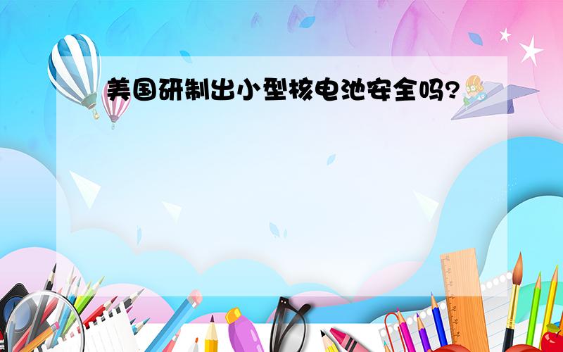 美国研制出小型核电池安全吗?