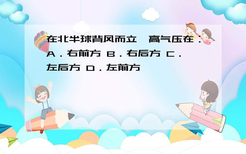 在北半球背风而立,高气压在：A．右前方 B．右后方 C．左后方 D．左前方