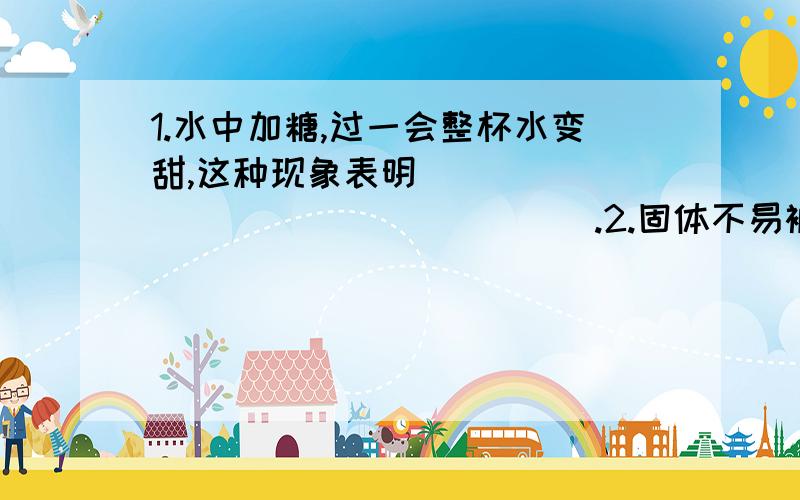 1.水中加糖,过一会整杯水变甜,这种现象表明__________________.2.固体不易被拉断也不易被压碎的事实说明__________________.3.对流是靠物质的___来传热的.4.保温瓶能保温是因为：瓶胆用玻璃制成,可