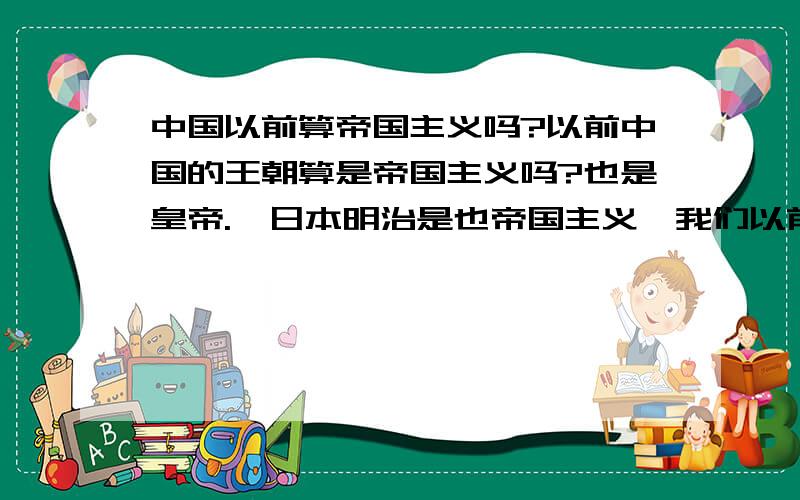 中国以前算帝国主义吗?以前中国的王朝算是帝国主义吗?也是皇帝.　日本明治是也帝国主义,我们以前也是皇帝,是不是也会算帝国主义的国家?