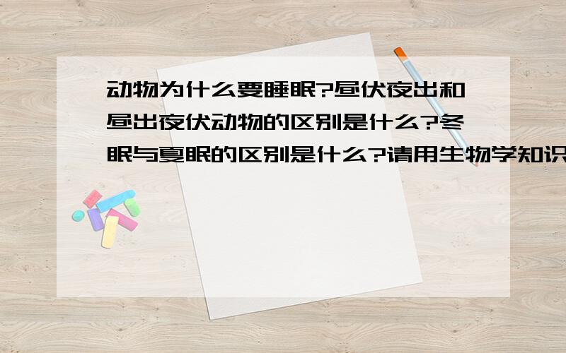 动物为什么要睡眠?昼伏夜出和昼出夜伏动物的区别是什么?冬眠与夏眠的区别是什么?请用生物学知识回答有研究说，睡眠是为了整理记忆、减少能量消耗、降低脑部疲劳，还有别的深层次、