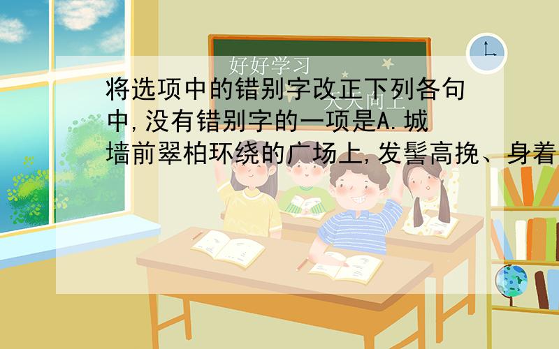 将选项中的错别字改正下列各句中,没有错别字的一项是A.城墙前翠柏环绕的广场上,发髻高挽、身着古装的姑娘翩然起舞.随着罄钟齐鸣,红色城门左右洞开,武士披甲持革,列队出迎.B.最近,本论