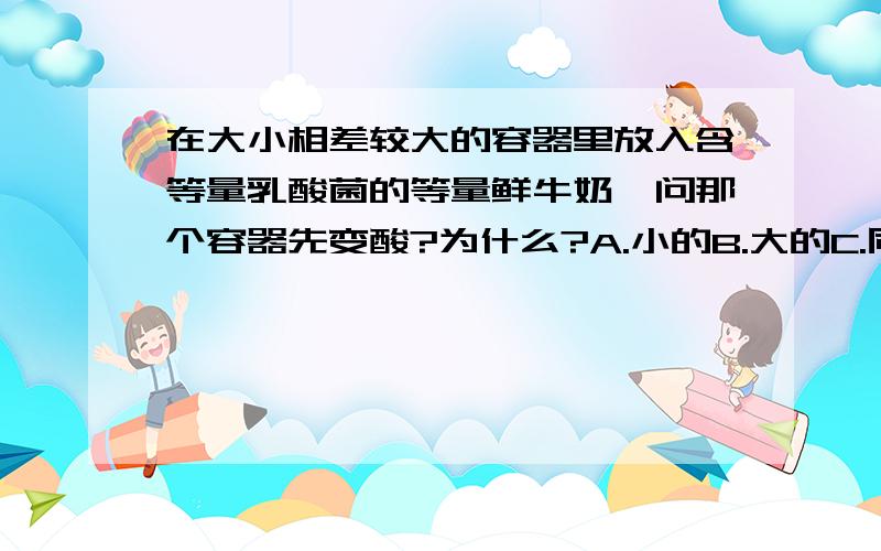 在大小相差较大的容器里放入含等量乳酸菌的等量鲜牛奶,问那个容器先变酸?为什么?A.小的B.大的C.同时D.都不变酸