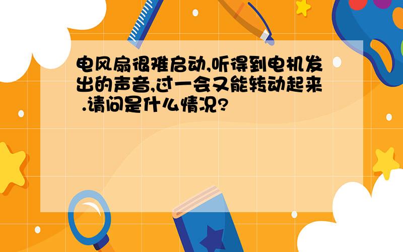 电风扇很难启动,听得到电机发出的声音,过一会又能转动起来 .请问是什么情况?