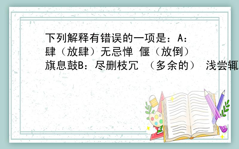 下列解释有错误的一项是：A：肆（放肆）无忌惮 偃（放倒）旗息鼓B：尽删枝冗 （多余的） 浅尝辄（就）止C：油光可鉴（当镜子照） 人何以堪（不能忍受）D：我行我素（本来的） 囫囵（