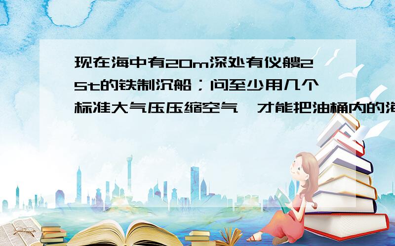 现在海中有20m深处有仪艘25t的铁制沉船；问至少用几个标准大气压压缩空气,才能把油桶内的海水排出海水密度是1.30乘以10的3次方