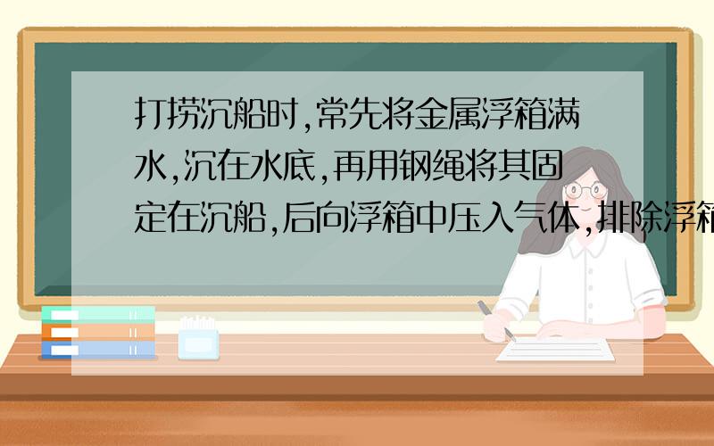 打捞沉船时,常先将金属浮箱满水,沉在水底,再用钢绳将其固定在沉船,后向浮箱中压入气体,排除浮箱内的水,一次打船,所用的浮箱是边长为2米的正方体,自重2000N .当浮箱上表面沉到距水面20m处