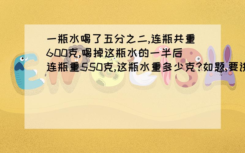 一瓶水喝了五分之二,连瓶共重600克,喝掉这瓶水的一半后连瓶重550克,这瓶水重多少克?如题,要讲解,