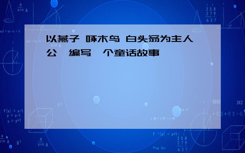 以燕子 啄木鸟 白头翁为主人公,编写一个童话故事