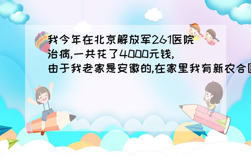 我今年在北京解放军261医院治病,一共花了4000元钱,由于我老家是安徽的,在家里我有新农合医疗保险,.不在家里我有新农合医疗保险,.知道回到家里是否能报销我是安徽临泉县的,如果能报需要