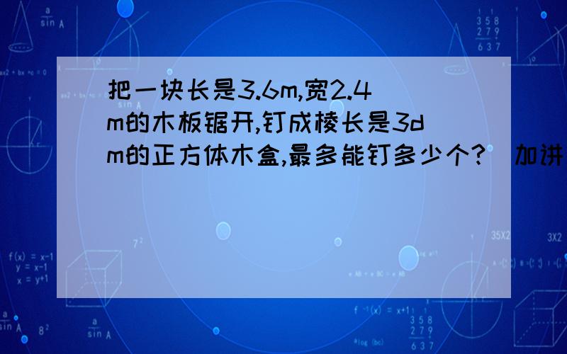 把一块长是3.6m,宽2.4m的木板锯开,钉成棱长是3dm的正方体木盒,最多能钉多少个?(加讲解）