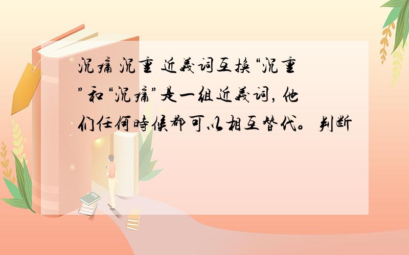 沉痛 沉重 近义词互换“沉重”和“沉痛”是一组近义词，他们任何时候都可以相互替代。判断