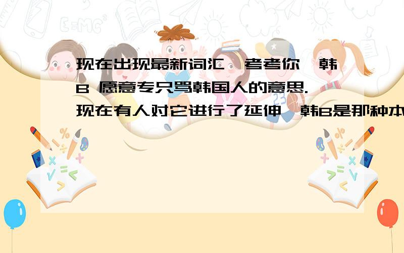 现在出现最新词汇,考考你,韩B 愿意专只骂韩国人的意思.现在有人对它进行了延伸,韩B是那种本身很弱小,又自不量力,又很恶霸的,让人讨厌的人.让人很想扁一顿的人造个例句:谁吃了我的馒头,