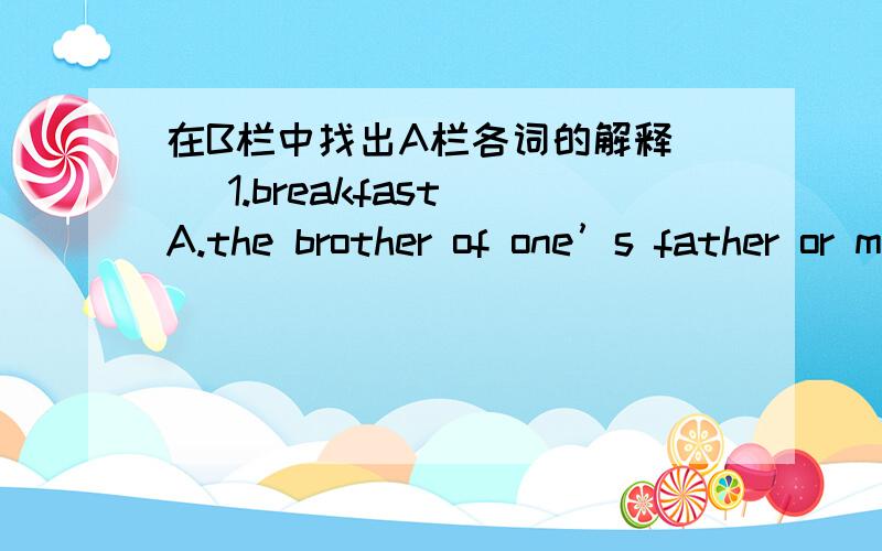 在B栏中找出A栏各词的解释( )1.breakfast A.the brother of one’s father or mother( )2.workers B.not late( )3.noon C.the first meal of the day( )4.uncle D.the middle of the day( )5.early E.people working in a factory( )6.different F.not the