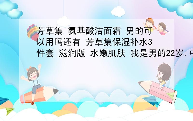 芳草集 氨基酸洁面霜 男的可以用吗还有 芳草集保湿补水3件套 滋润版 水嫩肌肤 我是男的22岁.中型皮肤.他们店里的都说好用的.真的假?我不知道买什么面霜和洗面奶谁能帮我下啊