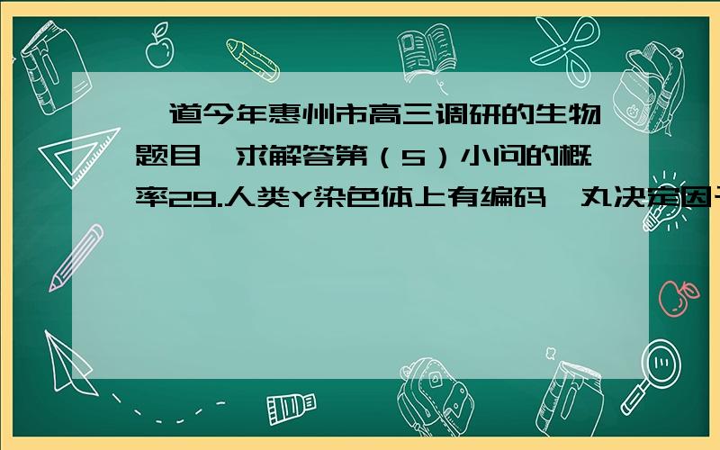 一道今年惠州市高三调研的生物题目,求解答第（5）小问的概率29.人类Y染色体上有编码睾丸决定因子的基因,即SRY基因.该基因可引导原始性腺细胞发育成睾丸而不是卵巢,该基因能编码204个氨