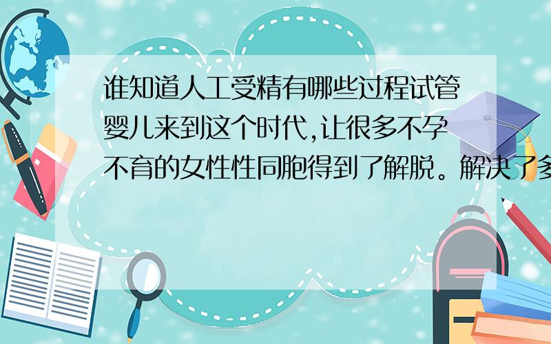 谁知道人工受精有哪些过程试管婴儿来到这个时代,让很多不孕不育的女性性同胞得到了解脱。解决了多年的困扰，也随着社会的改变。让很多不孕夫妻都对试管婴儿这个词适应了，同时：女