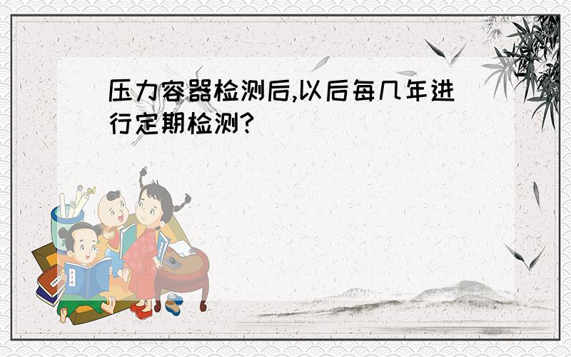 压力容器检测后,以后每几年进行定期检测?