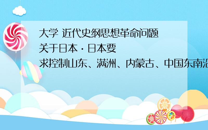 大学 近代史纲思想革命问题 关于日本•日本要求控制山东、满洲、内蒙古、中国东南沿海和长江流域；日本要求中国在政治、财政、军事和警察管理方面,雇佣日本顾问,还要求中国至少