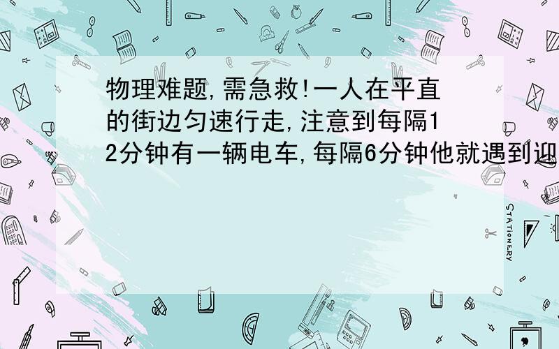 物理难题,需急救!一人在平直的街边匀速行走,注意到每隔12分钟有一辆电车,每隔6分钟他就遇到迎面而来的一辆电车.设电车一到终点就立即回头,且往返运动的速度大小相等.求每隔几分钟就有