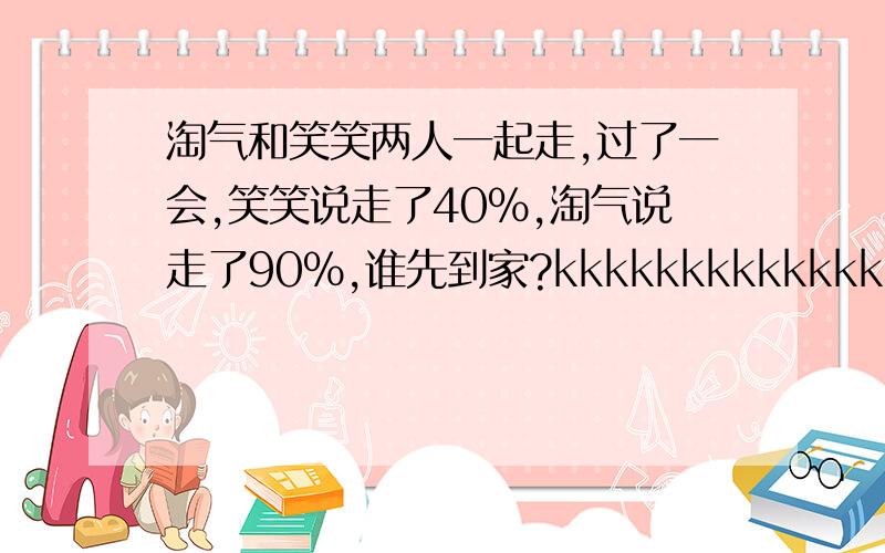 淘气和笑笑两人一起走,过了一会,笑笑说走了40%,淘气说走了90%,谁先到家?kkkkkkkkkkkkkkkkkkkkkkkkkk还要说明理由